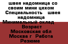 швея надомница со своим мини цехом › Специальность ­ швея надомница › Минимальный оклад ­ 45 000 › Возраст ­ 42 - Московская обл., Москва г. Работа » Резюме   